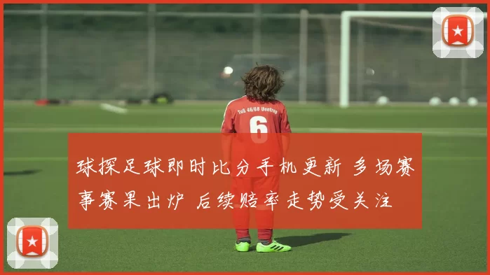 球探足球即时比分手机更新 多场赛事赛果出炉 后续赔率走势受关注