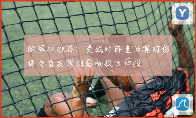 欧冠杯推荐：曼城对阵皇马赛前伤停与首发预测影响投注回报