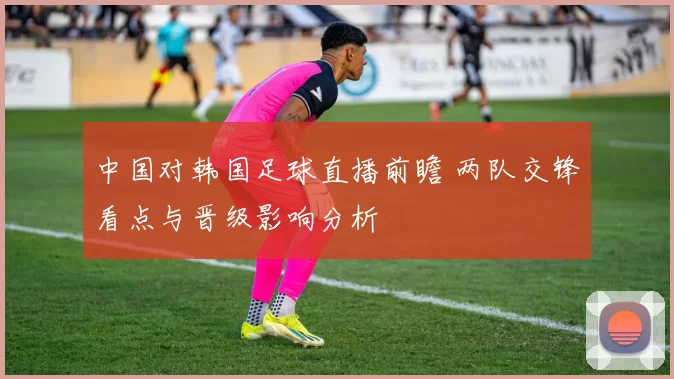 中国对韩国足球直播前瞻 两队交锋看点与晋级影响分析