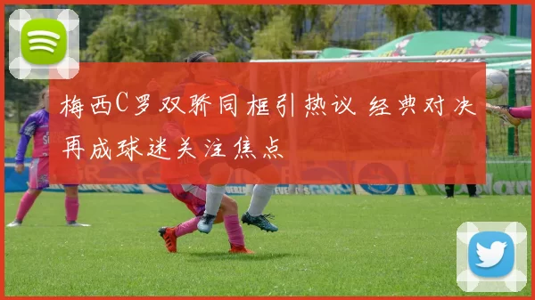 梅西C罗双骄同框引热议 经典对决再成球迷关注焦点