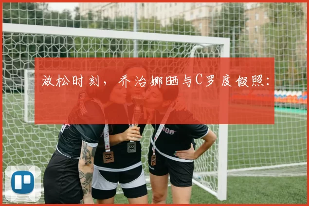 放松时刻，乔治娜晒与C罗度假照：