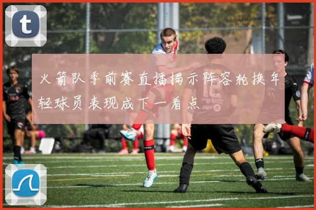 火箭队季前赛直播揭示阵容轮换年轻球员表现成下一看点