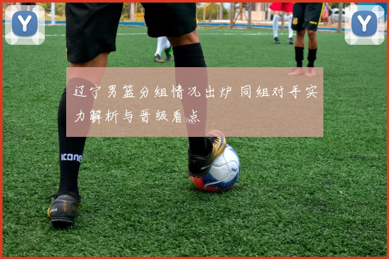 辽宁男篮分组情况出炉 同组对手实力解析与晋级看点