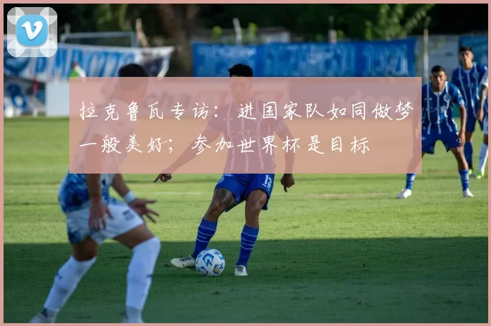 拉克鲁瓦专访：进国家队如同做梦一般美好；参加世界杯是目标