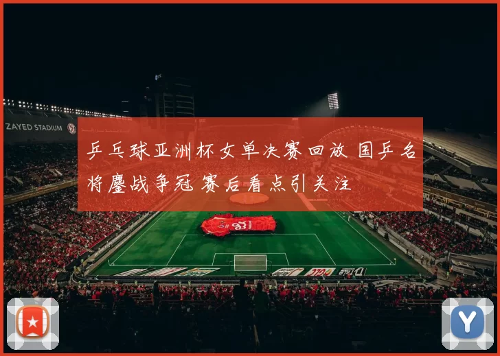 乒乓球亚洲杯女单决赛回放 国乒名将鏖战争冠 赛后看点引关注