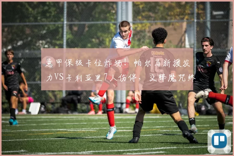 意甲保级卡位炸场！帕尔马新援发力VS卡利亚里7人伤停，交锋魔咒终破？_主场_方案_客场