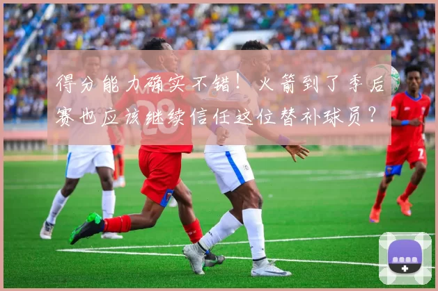 得分能力确实不错！火箭到了季后赛也应该继续信任这位替补球员？