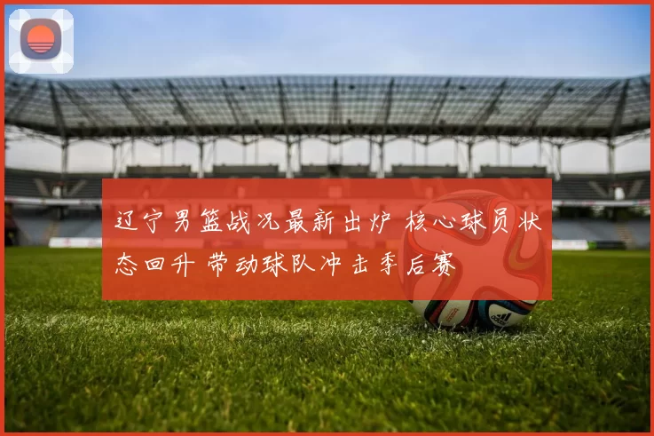 辽宁男篮战况最新出炉 核心球员状态回升 带动球队冲击季后赛