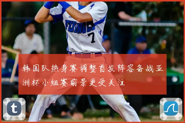 韩国队热身赛调整首发阵容备战亚洲杯小组赛前景更受关注