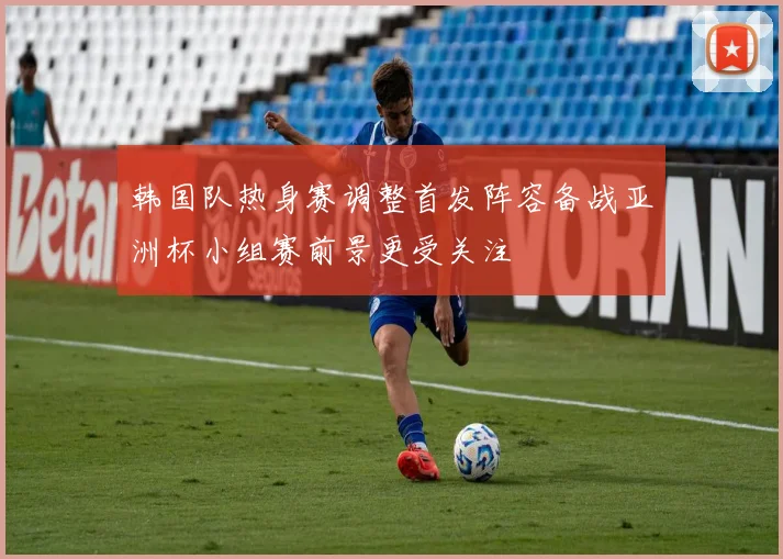 韩国队热身赛调整首发阵容备战亚洲杯小组赛前景更受关注
