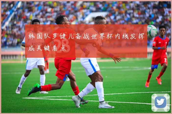 韩国队罗健儿备战世界杯内线发挥成关键看点