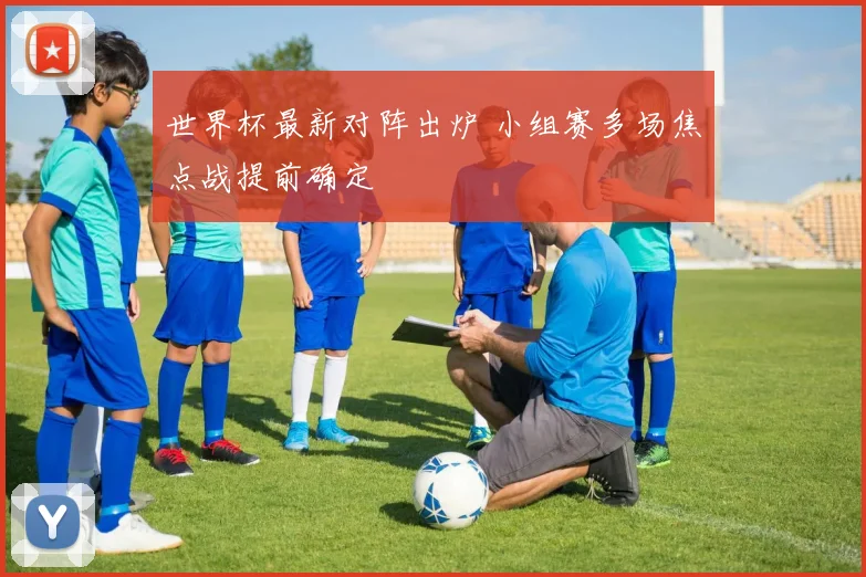 世界杯最新对阵出炉 小组赛多场焦点战提前确定