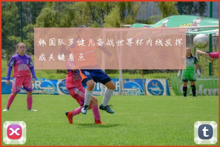 韩国队罗健儿备战世界杯内线发挥成关键看点